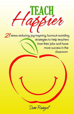Teach Happier: 21 Stress-Reducing, Joy-Inspiring, Burnout-Avoiding Strategies To Help Teachers Love Their Jobs And Have More Success In The Classroom