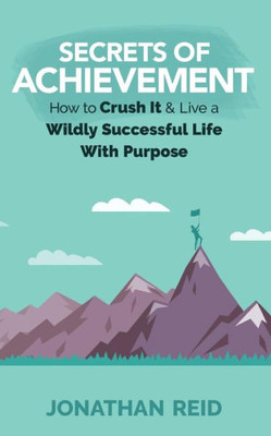 Secrets Of Achievement: How To Crush And Live A Wildly Successful Life With Purpose