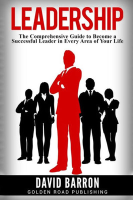 Leadership: The Comprehensive Guide To Become A Successful Leader In Every Area Of Your Life