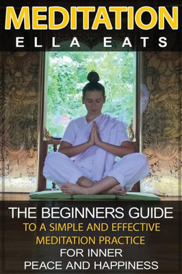 Meditation: The Beginners Guide To A Simple And Effective Meditation Practice For Inner Peace And Happiness