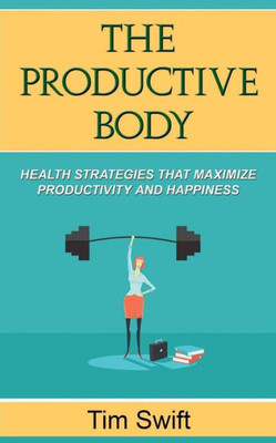 The Productive Body: Health Strategies That Maximize Productivity And Happiness (Quick And Dirty Productivity)