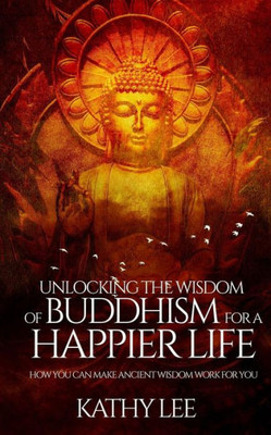 Unlocking The Wisdom Of Buddhism For A Happier Life: How You Can Make Ancient Wisdom Work For You