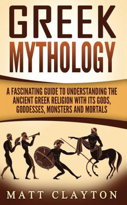 Greek Mythology: A Fascinating Guide To Understanding The Ancient Greek Religion With Its Gods, Goddesses, Monsters And Mortals