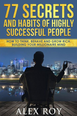 77 Secrets And Habits Of Highly Successful People: How To Think, Behave, Grow Rich And Build Your Millionaire Mind
