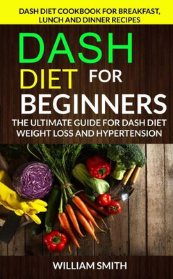 Dash Diet For Beginners: The Ultimate Guide For Dash Diet Weight Loss And Hypertension: Dash Diet Cookbook For Breakfast, Lunch And Dinner Recipes