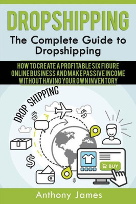 Dropshipping: The Complete Guide To Dropshipping (How To Create A Profitable Six Figure Online Business And Make Passive Income Without Having Your Own Inventory)