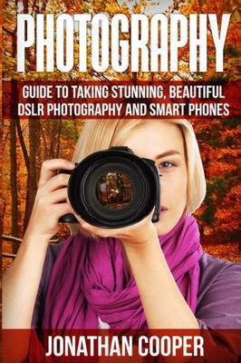 Photography: Guide To Taking Stunning Beautiful Pictures -Dslr Photography And Smart Phones