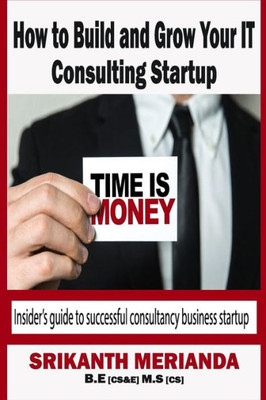 How To Build And Grow Your It Consulting Startup: InsiderS Guide To Successful Consultancy Business Startup (Building A Steady Income Platform)