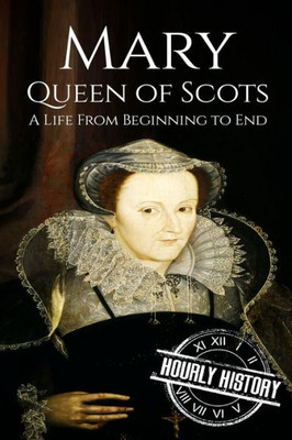 Mary Queen Of Scots: A Life From Beginning To End (Biographies Of British Royalty)