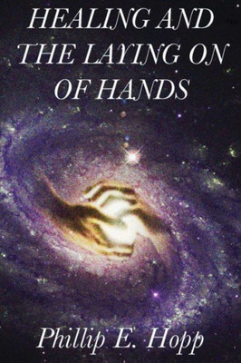 Healing And The Laying On Of Hands: An In-Depth And Scholarly Look Into The Scriptural Origins And Applications Of Laying On Of Hands For Healing, Authority And The Baptism In The Holy Spirit