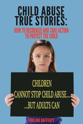 Child Abuse True Stories.: How To Recognize And Take Action To Protect The Child