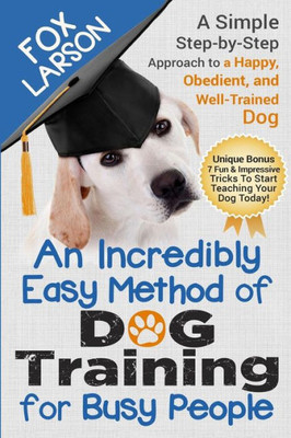 Dog Training: An Incredibly Easy Method Of Dog Training For Busy People: A Simple Step-By-Step Approach To A Happy, Obedient, And Well-Trained Dog