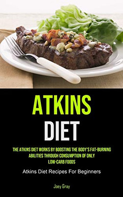 Atkins Diet: The Atkins Diet Works By Boosting The Body's Fat-burning Abilities Through Consumption Of Only Low-Carb Foods (Atkins Diet Recipes For Beginners)