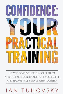 Confidence: Your Practical Training: How To Develop Healthy Self Esteem And Deep Self Confidence To Be Successful And Become True Friends With Yourself (Master Your Emotional Intelligence)