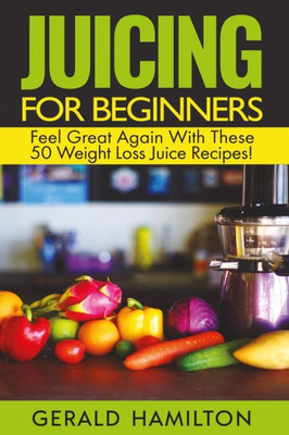 Juicing For Beginners: Feel Great Again With These 50 Weight Loss Juice Recipes!