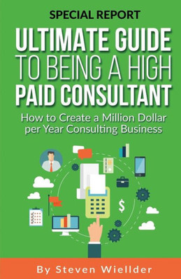 Ultimate Guide To Being A High Paid Consultant: How To Create A Million Dollar Per Year Consulting Business