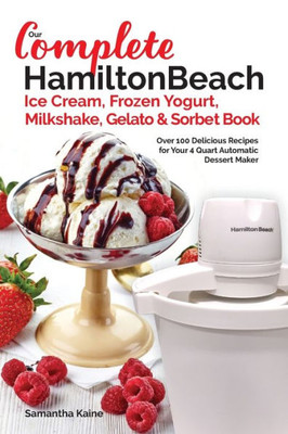 Our Complete Hamilton Beach® Ice Cream, Frozen Yogurt, Milkshake, Gelato & Sorbet Book: Over 100 Delicious Recipes For Your 4 Quart Automatic Dessert Maker (Ice Cream Desserts)