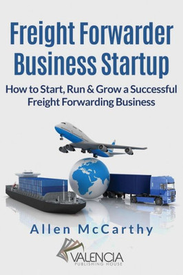 Freight Forwarder Business Startup: How To Start, Run & Grow A Successful Freight Forwarding Business