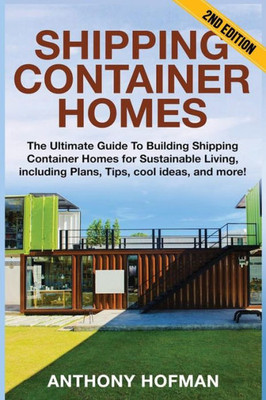Shipping Container Homes: The Ultimate Guide To Building Shipping Container Homes For Sustainable Living, Including Plans, Tips, Cool Ideas, And More!