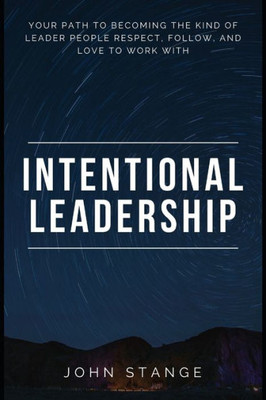 Intentional Leadership: Your Path To Becoming The Kind Of Leader People Respect, Follow, And Love To Work With