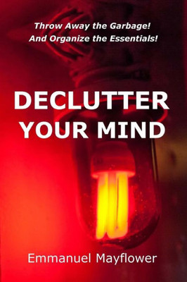 Declutter Your Mind: Throw Away The Garbage! And Organize The Essentials!