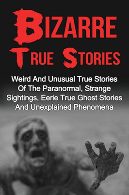 Bizarre True Stories: Weird And Unusual True Stories Of The Paranormal, Strange Sightings, Eerie True Ghost Stories And Unexplained Phenomena (True ... True Ghost Stories And Hauntings) (Volume 1)