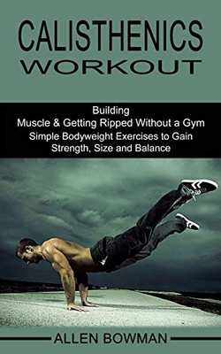 Calisthenics Workout: Building Muscle & Getting Ripped Without a Gym (Simple Bodyweight Exercises to Gain Strength, Size and Balance)