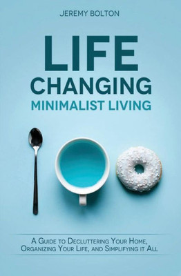 Life Changing Minimalist Living: A Guide To Decluttering Your Home, Organizing Your Life, And Simplifying It All