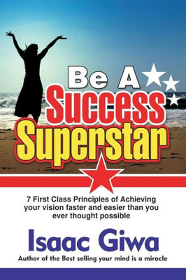 Be A Success Super Star: 7 First Class Principles Of Achieving Your Vision Faster And Easier Than You Ever Thought Possible