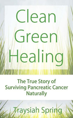 Clean Green Healing: The True Story Of Surviving Pancreatic Cancer Naturally