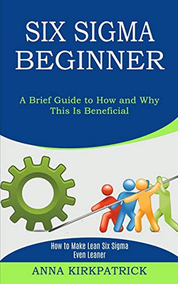 Six Sigma Beginner: How to Make Lean Six Sigma Even Leaner (A Brief Guide to How and Why This Is Beneficial)