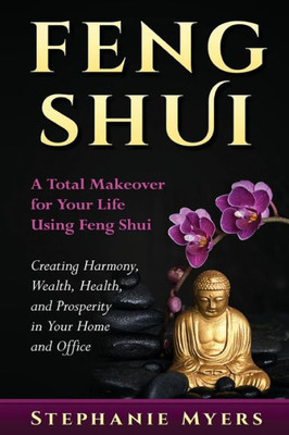 Feng Shui: A Total Makeover For Your Life Using Feng Shui - Creating Harmony, Wealth, Health, And Prosperity In Your Home And Office