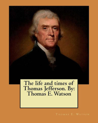 The Life And Times Of Thomas Jefferson. By: Thomas E. Watson