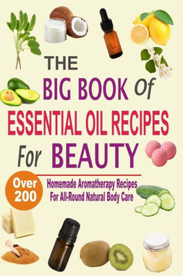 The Big Book Of Essential Oil Recipes For Beauty: Over 200 Homemade Aromatherapy Essential Oil Recipes For All-Round Natural Body Care