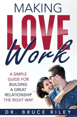 Making Love Work: A Simple Guide For Building A Great Relationship The Right Way