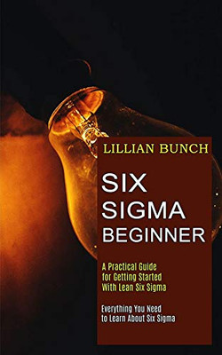 Six Sigma Beginner: A Practical Guide for Getting Started With Lean Six Sigma (Everything You Need to Learn About Six Sigma)