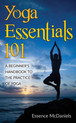 Yoga Essentials 101: A BeginnerS Handbook To The Practice Of Yoga