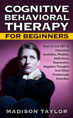 Cognitive Behavioral Therapy For Beginners: How To Use Cbt To Overcome Anxieties, Phobias, Addictions, Depression, Negative Thoughts, And Other Problematic Disorders