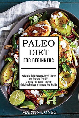 Paleo Diet for Beginners: Naturally Fight Diseases, Boost Energy and Improve Your Life (Creating Your Paleo Lifestyle-delicious Recipes to Improve Your Health)
