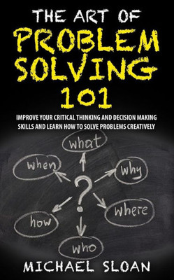 The Art Of Problem Solving 101: Improve Your Critical Thinking And Decision Making Skills And Learn How To Solve Problems Creatively