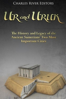 Ur And Uruk: The History And Legacy Of The Ancient Sumerians Two Most Important Cities