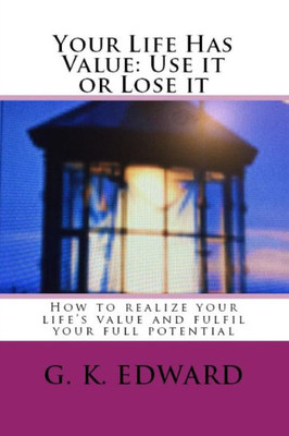 Your Life Has Value: Use It Or Lose It: How To Realize Your LifeS Value And Fulfill Your Full Potential