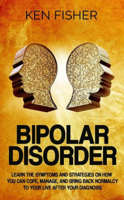 Bipolar Disorder: Learn The Symptoms And Strategies On How You Can Cope, Manage, And Bring Back Normalcy To Your Live After Your Diagnosis