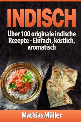 Indisch: Über 100 Originale Indische Rezepte: Einfach, Köstlich, Aromatisch (Asiatisch) (German Edition)