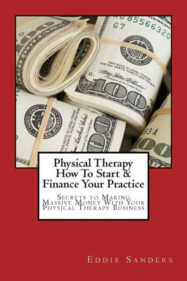 Physical Therapy How To Start & Finance Your Practice: Secrets To Making Massive Money With Your Physical Therapy Business