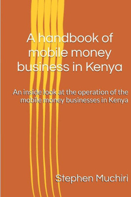 A Handbook Of Mobile Money Business In Kenya: An Inside Look At The Operation Of The Mobile Money Businesses In Kenya