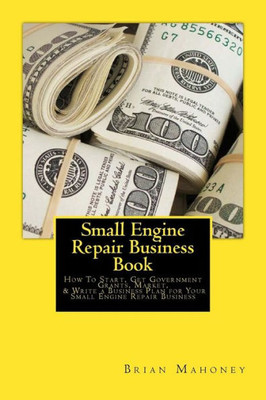 Small Engine Repair Business Book: How To Start, Get Government Grants, Market, & Write A Business Plan For Your Small Engine Repair Business