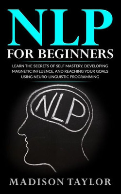 Nlp For Beginners: Learn The Secrets Of Self Mastery, Developing Magnetic Influence And Reaching Your Goals Using Neuro-Linguistic Programming