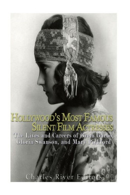HollywoodS Most Famous Silent Film Actresses: The Lives And Careers Of Greta Garbo, Gloria Swanson, And Mary Pickford