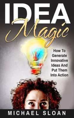 Idea Magic: How To Generate Innovative Ideas And Put Them Into Action